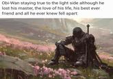 Obi-Wan staying true to the light side although he lost his master, the love of his life, his best ever friend and all he ever knew fell apart: