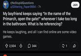 r/NoStupidQuestions u/Glittering_Paper9994 .7h Join My boyfriend keeps saying "In the name of the Primarch, open the gate!" whenever I take too long in the bathroom. What is he referencing? He keeps laughing, and all I can find online are some video games. + 2,504 B 344 $ 1