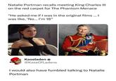 Natalie Portman recalls meeting King Charles III on the red carpet for The Phantom Menace "He asked me if I was in the original films ... I was like, 'No... I'm 18" Kaseladen * @KaseOfLadens I would also have fumbled talking to Natalie Portman