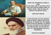 I WANT THE STANDARD OF LIVING IN IRAN IN TEN YEARS TIME TO BE EXACTLY ON A LEVEL WITH THAT IN EUROPE TODAY. IN TWENTY YEARS' TIME WE SHALL BE AHEAD OF THE UNITED STATES. -SHAH REZA PAHLAVI A MAN CAN HAVE SEX WITH ANIMALS SUCH AS SHEEP, CAMELS AND SO ON. HOWEVER, HE SHOULD KILL THE ANIMAL AFTER HE HAS HIS ORGASM. HE SHOULD NOT SELL THE MEAT TO THE PEOPLE IN HIS OWN VILLAGE. BUT SELLING THE MEAT TO A NEIGHBOURING VILLAGE IS REASONABLE. -AYATOLLAH KHOMEINI