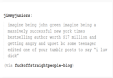 jimmyjuniors: imagine being john green imagine being a massively successful new york times bestselling author worth $17 million and getting angry and upset bc some teenager edited one of your tumblr posts to say "i luv d---" (via fuckoffstraightpeople-blog)
