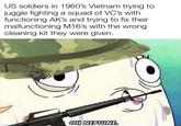 US soldiers in 1960's Vietnam trying to juggle fighting a squad of VC's with functioning AK's and trying to fix their malfunctioning M16's with the wrong cleaning kit they were given. mad OH NEPTUNE.