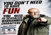 YOU DON'T NEED TO HAVE FUN YOU NEED TO SEXUALIZE WARHAMMER CHARACTERS -Dan Abnett WARHAMMER & 40.000 FAP FAP FAP NO ABSTINENCE. CHOOSE GREATNESS.