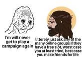 I'm will never get to play a campaign again litterely just ask any of the many online groups if they have a free slot, worst case you at least tried, best case you make friends for life