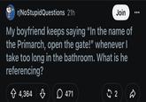 r/NoStupidQuestions 21h Join My boyfriend keeps saying "In the name of the Primarch, open the gate!" whenever I take too long in the bathroom. What is he referencing? + 4,364 ♡ 471 2 D