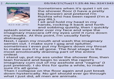 Anonymous 423 KB JPG 05/04/21(Tue)11:25:46 No.3241343 Sometimes when it's quiet I sit on the shower floor (I have a pretty big shower) and pretend I'm Rushia who has been r---- (I'm a guy IRL). I sit and hold my head in my hands, rocking it back and forth and sobbing quietly, then I quickly splash some water over my face and wipe the imaginary mascara off my eyes until it runs down my cheeks. At this point, I'm usually fairly distraught. Next, I open my mouth and wash the imaginary semen out. I make sure I gag and splutter, sometimes I even put my fingers down my throat to make sure it's all gone. The final stage is the most emotionally draining part of the entire ordeal. I stand up, put my ass under the shower flow, then lean forward and begin to wash the r-----'s imaginary c-- out of my a------ and "vagina" (I just pretend). I do this for quite a while, to make sure it's all gone. Then I collapse on the floor again and just break down hysterically. No girl should ever go through what I just did, all men are animals.