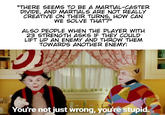 ST 9U VIL A TS O "THERE SEEMS TO BE A MARTIAL-CASTER DIVIDE, AND MARTIALS ARE NOT REALLY CREATIVE ON THEIR TURNS, HOW CAN WE SOLVE THAT?” ALSO PEOPLE WHEN THE PLAYER WITH 23 STRENGTH ASKS IF THEY COULD LIFT UP AN ENEMY AND THROW THEM TOWARDS ANOTHER ENEMY: ク You're not just wrong, you're stupid