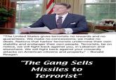 "The United States gives terrorists no rewards and no guarantees. We make no concessions; we make no deals. Nations that harbor terrorists undermine their own stability and endanger their own people. Terrorists, be on notice, we will fight back against you, in Lebanon and elsewhere. We will fight back against your cowardly attacks on American citizens and property." - Ronald Reagan "The Gang Sells Missiles to Terrorist"