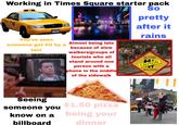 Working in Times Square starter pack 1A15 You've seen Find NEW YORK 1A15B someone get hit by a taxi OPRY GITY STAGE THE SOUTH RESTAURANT & BAR W 49 St Almost being late because of slow walkers/groups of tourists who all stand around one person with a phone in the middle of the sidewalk MES STUARE LIFIC RIM RISING new york sports TY GIFTS So pretty after it rains SLOW CAUTION WALKERS Seeing someone you know on a billboard $1.50 pizza being your dinner AY POPEYE