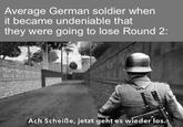 Average German soldier when it became undeniable that they were going to lose Round 2: Ach Scheiße, jetzt geht es wieder los.
