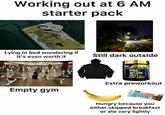 Working out at 6 AM starter pack Lying in bed wondering if it's even worth it Still dark outside Empty gym GOLD STANDARD PRE- WORK OUT Extra preworkout PURE PROTEIN Hungry because you either skipped breakfast or ate very lightly