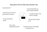 that piece of lore that every faction has "we were the first" "i promise you we can fix the world just give me power" "we are the favorites/ chosen" "soon we will activate our plan of world domination" "actually my magic is only worth of studying "everyone will be subject to us" "only us truly understand the world" "we have the favour of sky daddy" "he legitimizes us!"