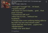 Anonymous #746511021 16 minutes ago file.png PNG 1.2 MiB 1280x720 >*cough* *cough* At... At least.. >*pukes blood* >At least I'm not S-Sadie... god... that poor woman >*intestines fall out* >She has to live... without her husband.... >*sheds tear over nothing being able to be with his son and w---- wife* >God rest her soul and... g-give her.... >Redemption >*falls over and dies* 3 replies