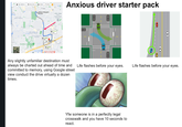 Gas stations Groceries Hotels Q More " Frisco National Videogame Museum PHILLIPS CREEK RANCH Colin College -Frisco Preston Ridge THE LAKES ON LEGACY DRIVE 13 min FRISCO MEDICAL CENTER 811 min Dippin Dots Stonebriar Country Club Legacy Weat 10 min Childrena Medical A Anxious driver starter pack Any slightly unfamiliar destination must always be charted out ahead of time and committed to memory, using Google street view conduct the drive virtually a dozen times. Life flashes before your eyes. Life flashes before your eyes. Yfw someone is in a perfectly legal crosswalk and you have 10 seconds to react.