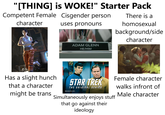 "[THING] is WOKE!" Starter Pack Competent Female Cisgender person character uses pronouns ADAM GLENN HE/HIM There is a homosexual background/side character Has a slight hunch that a character might be trans STAR TREK THE ORIGINAL SERIES SEASON #01 Simultaneously enjoys stuff that go against their ideology Female character walks infront of Male character
