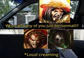 Why can't any of you just be normal!!? *Loud creaming