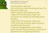 No.40240487 16 minutes ago PNG 136.6 KiB 1631x1571 >It's the police. Open up! >Go to the door, start knocking and say "It's the police. Open up!" >We're serious, stop joking around! >reply with "It's the police. Open up!" >If you do not comply we will break down the door. >reply with "It's the police. Open up!" >This is the last warning, open up now or we will breech the door. >Take my sledgehammer and smash down my own door, proceed to arrest the 4 policemen for not opening the door.