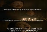 Walder, the wine tonight was lovely. What, you mean the bone hurting juice? OOOOFFF! MY BONES OOFFF OWWWW!