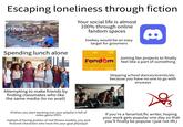 Escaping loneliness through fiction Spending lunch alone 欣 Your social life is almost 100% through online fandom spaces lowkey would be an easy target for groomers Fond-m THE LAST OF US Fond m Joining fan projects to finally Fandom feel like a part of something Fond-m Fand m Attempting to make friends by finding classmates who like the same media (to no avail) UE Skipping school dances/events/etc. because you have no one to go with anyways if/when you start working out, your playlist is full of video game OSTS Instead of having posters of real fitness models, you pick fictional characters who have the your goal physique If you're a fanartist/fic writer, hoping your work gets popular one day so that you'll finally be popular (just not IRL)