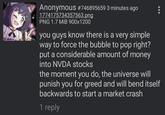 Anonymous #746895659 3 minutes ago 1774175734357563.png PNG 1.7 MiB 900x1200 you guys know there is a very simple way to force the bubble to pop right? put a considerable amount of money into NVDA stocks the moment you do, the universe will punish you for greed and will bend itself backwards to start a market crash 1 reply