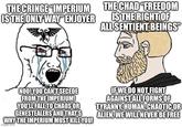 THE CRINGE “IMPERIUM IS THE ONLY WAY ENJOYER THE CHAD "FREEDOM IS THE RIGHT OF ALL SENTIENT BEINGS" NOO! YOU CAN'T SECEDE FROM THE IMPERIUM! YOU'LL FALL TO CHAOS OR GENESTEALERS AND THAT'S WHY THE IMPERIUM MUST KILL YOU! imgillp.com IF WE DO NOT FIGHT AGAINST ALL FORMS OF TYRANNY, HUMAN, CHAOTIC OR ALIEN, WE WILL NEVER BE FREE