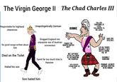 The Virgin George II The Chad Charles III Responisble for highland clearences Unapologetically German BONNIE No good songs written about him Dragged England into unpopular war of Austrian succession EVADED THE VAUNTED BRITISH NAVY RALLIED THOUSANDS OF LOYAL FOLLOWERS TO HIS CAUSE GAVE EPIC SPEECHES 18TH-CENTURY FASHION SENSE ON FLEEK LED HIS TROOPS VALIANTLY INTO BATTLE DURING THE 45 DASHINGLY HANDSOME POIGNANT JACOBITE ANTHEMS WRITTEN IN HIS HONOUR Died on the Toilet Spent far too much time in Hanover NOT CAPTURED AFTER CULLODEN BY OUTSMARTING THE USURPERS Hated his son Son hated him