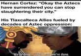 Hernan Cortez: "Okay the Aztecs have surrendered you can stop slaughtering their city." His Tlaxcalteca Allies fueled by decades of Aztec oppression: We're done... when I say we're done.
