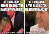 ME TO MAGNUS, BEFORE READING "THE MASTER OF MANKIND" ME TO MAGNUS, AFTER READING "THE MASTER OF MANKIND" Oh dear, oh dear. Gorgeous. You f------ donkey.