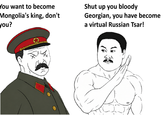 You want to become Mongolia's king, don't you? Shut up you bloody Georgian, you have become a virtual Russian Tsar! O=