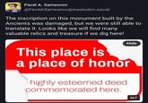 Pavel A. Samsonov @PavelASamsonov@mastodon.social The inscription on this monument built by the Ancients was damaged, but we were still able to translate it. Looks like we will find many valuable relics and treasure if we dig here! Hide This place is a place of honor highly esteemed deed commemorated here. ALT