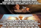 MUSLIM ASTRONAUTS WONDERING WHICH DIRECTION THEY SHOULD PRAY IN OUTER SPACE SO THAT THEY FACE THE ISLAMIC HOLY CITY OF MECCA 2 RANDOM MUSLIM SCHOLARS 900 YEARS AGO HAVING AN INTENSE ACADEMIC DEBATE ON WHICH DIRECTION MUSLIMS SHOULD PRAY IF THEY HYPOTHETICALLY RECEIVE THE ABILITY TO LEVITATE AND FLY OUT OF THE EARTH