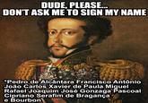 DUDE, PLEASE... DON'T ASK ME TO SIGN MY NAME 4 *Pedro de Alcântara Francisco Antônio João Carlos Xavier de Paula Miguel Rafael Joaquim José Gonzaga Pascoal Cipriano Serafim de Bragança e Bourbon