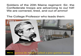 Soldiers of the 20th Maine regiment: Sir, the Confederate troops are advancing to our hill! We are cornered, tired, and out of ammo! The College Professor who leads them: 13 We're gonna do what's called a pro-gamer move.