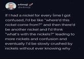 e4moji @e4moji If I had a nickel for every time I got confused, I'd be like "where'd this nickel come from?" and then there'd be another nickel and I'd think "what's with the nickels?" leading to more nickels and confusion and eventually I'd be slowly crushed by nickels without ever knowing why
