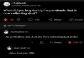 r/AskReddit u/Crazed_waffle_party • 5h What did you buy during the pandemic that is now collecting dust? 56 BEST COMMENTS 143 Share Award TeaVinylGod 5h An air filtration unit. Just sits there collecting dust all day. StraY_Wolf 4h Listen here you little Reply 230