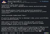 Ava Carroll. 3rd+ Design Recruiting @ Design Human... 1d. I posted a job last week. + Follow 300 out of 600+ applicants were automatically archived. The application had one required question: "Did you add your portfolio & password to your resume?" 300 people selected "No." If you're applying for a design role, your portfolio is the entire point. We can't evaluate your visual craft, product thinking, or your fun & beautiful about page from bullet points on a PDF. I know applying to jobs is exhausting & filling out application after application gets tedious. But please don't take yourself out of the running before a recruiter even opens your file 146 20 11