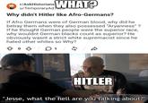 r/AskHistorians WHAT? u/TemporaryAd720 Why didn't Hitler like Afro-Germans? If Afro Germans were of German blood, why did he betray them when they also possessed "Aryanness"? If he thought German people were the superior race, why wouldnt German blacks count as superior? He obviously wasnt a strict white supremacist since he hated other whites so Why? 1 / 5 D HITLER "Jesse, what the hell are you talking about?" imgflip.com
