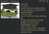 Anonymous 9 minutes ago >be me >at work 788931223 >work next to a place with a lot of mexicans, most don't speak English >have to fart >qt 3.14 latina chick walking by >think "she doesn't speak English so she won't understand my fart" >fart VERY LOUD >she looks at me in disgust >mfw I realize how f------ autistic I am
