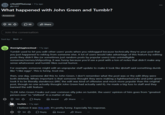 r/OutOfTheLoop • 11y ago jfb1337 What happened with John Green and Tumblr? Answered ↑ 83 > 50 Share Join the conversation Sort by: Best ✓ themightyglowcloud • 11y ago Tumblr used to let you edit other users' posts when you reblogged because technically they're your post that you just happened to reblog from someone else. A lot of users would take advantage of this feature by editing posts they didn't like (or sometimes just random posts by popular users) into unintelligible nonsense/memes/shitposting. It was funny because you'd see a post with a ton of notes that didn't make any sense whatsoever and tumblr likes surreal humor. For example: someone might edit an unpopular staff update to make it look like @staff said something dumb like "i like eggs". This is funny, trust me. then, one day, someone did this to John Green. I don't remember what the post was or the edit (they were both deleted). Whats important is that someone thought they were making a lighthearted joke and john green took it to be literally slanderous (IIRC the edit was kind of offensive and much more popular than the original post, though no one actually thought John Green had actually said it). He made a big fuss to staff and they banned the edit feature. TL;DR John Green Freaks out over common silly joke on tumblr, the users' opinion of him goes from "greatest person ever" to "shitlord" in a matter of days Θ 133 Reply Award Share Inufalo 11y ago I believe it was this edit. It's pretty funny. Especially his response. Θ 54 > Reply > Award Share ***