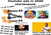 Youtube ads in 2026 "1 of 3 ads" starterpack Base 44 Base Base Base 44 Al tool ad Al tool ad 15s unskippable ad, followed by another 15s unskippable ad @grok, think for for me Al tool ad s----- Al dub Al tool ad Al video static image with royalty free song