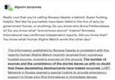 digoxin-purpurea Really cool that you're calling Novaya Gazeta a tabloid. Super f------ helpful. Not like its journalists have been killed in the line of duty by government forces, or anything. Do you know who Anna Politkovskaya is? Do you know what "anonymous source" means? Amnesty International has confirmed independent reports. Did you know that? You know what Human Rights Watch wrote the other day? The information published by Novaya Gazeta is consistent with the reports Human Rights Watch recently received from numerous trusted sources, including sources on the ground. The number of sources and the consistency of the stories leaves us with no doubt that these devastating developments have indeed occurred. LGBT Network in Russia opened a special hotline to provide emergency_ support to those who find themselves in immediate danger.