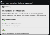 t r/CuratedTumblr • 2y ago DreadDiana Where were you when hivliving happened? hivliving important confession i lied about my HIV status and all aspects of my identity (marital status, trafficking past, family, etc.) on this blog and i truly apologize. sydneykrukowski a) why is this tagged hamilton b) what the f--- is going on ghostclvb Follow there's no place on the internet like tumblr