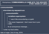 Anonymous: COMMUNISMKILLS CAME INTO THE GROCERY STOR I WORK AT LMAO communismkills: slow-down-my-wayward-son: communismkills: leviathan-supersystem: was it like encountering a cryptid This never happened. I don't even live in your state. ... Its an anonymous message... I order my food online. date of origin: 2nd of may, 2016.