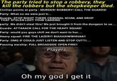 The party tried to stop a robbery, they kill the robbers but the shopkeeper died. Civilian points at party: MURDER! ROBBERY! CALL THE GUARDS! Party: What no we were just tr... Guards: STOP RIGHT THERE CRIMINAL SCUM, AND DROP THAT STOLEN LOOT YOUR CARRING party: We didn't steal this! We just brought it from the dungeon to se.... Guards: ATTAAACK CALL FOR THE HEAVY SQUAD! Party: would you guys chill we don't want to hur..... Heavy squad: FIRE THE LAZER!!! BUUUUHWWHHAA!! Party: OMG IF COULD JUST LISTEN AND STOP CUTTI.... Passing warship: FULL BROADSIDE OPEN FIRE!! Players Oh my god I get it