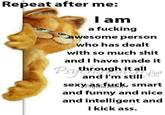Repeat after me: I am a f------ awesome person who has dealt with so much s--- and I have made it Psy through it all e and I'm still Low sexy as f---, smart and funny and nice and intelligent and I kick ass.
