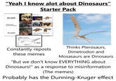 "Yeah I know alot about Dinosaurs" Starter Pack the skull: keuhkopussirotta Hey you know spinosaurus? What if their spine thing was actually more like the hump of a buffalo? how alien would reconstruct the animal: ATTACHMENT POINT OF IMMENSE NECK MUSCLES the animal: IDEAL TO GRAB AND YEET LESSER DINOSAURS T-REX Constantly reposts these memes Thinks Pterosaurs, Dimetrodon and Mosasaurs are Dinosaurs "But we don't know EVERYTHING about Dinosaurs!" as a response to misinformation (The memes) Probably has the Dunning-Kruger effect
