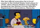 The last official execution by a local county in the United States took place in 1936, when Rainey Bethea was publicly hanged by the Davies County Sheriff's Department in Owensboro, Kentucky Are you really allowed to execute people in a local jail?
