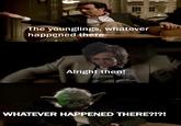 The younglings, whatever happened there Alright then! WHATEVER HAPPENED THERE?!?!