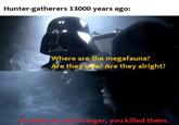Hunter-gatherers 13000 years ago: Where are the megafauna? Are they safe? Are they alright? Your hunger, you killed them.