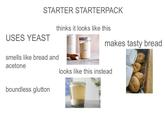 STARTER STARTERPACK thinks it looks like this makes tasty bread USES YEAST smells like bread and acetone looks like this instead boundless glutton